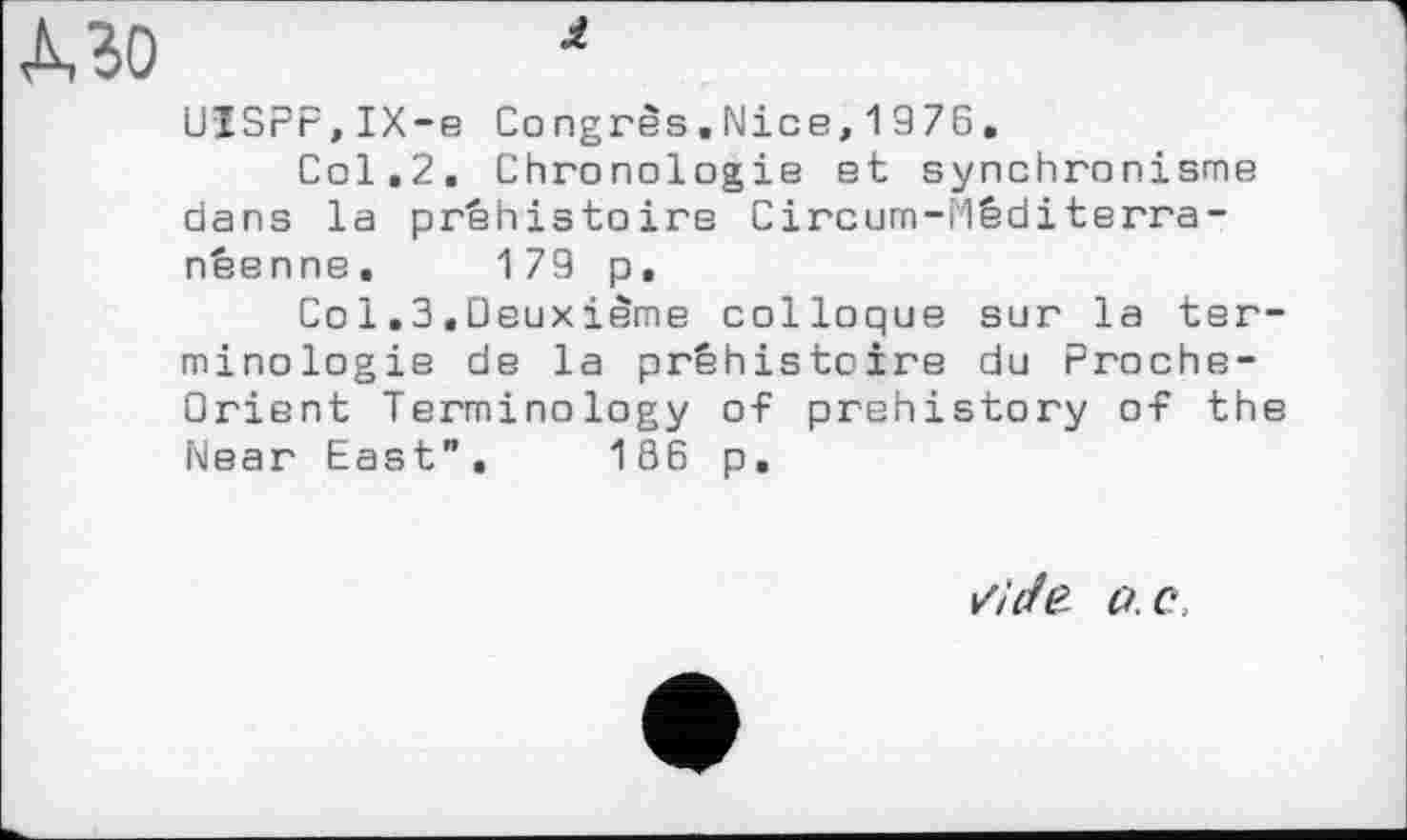 ﻿МО	*
UISPF,IX-e Congrès.Nice,1976.
Col.2. Chronologie et synchronisme dans la préhistoire Circum-rlêditerra-néenne, 179 p,
Co 1.3.Deuxième colloque sur la terminologie de la préhistoire du Proche-Orient Terminology of prehistory of the Near East", 186 p.
/АЛ? a. c.